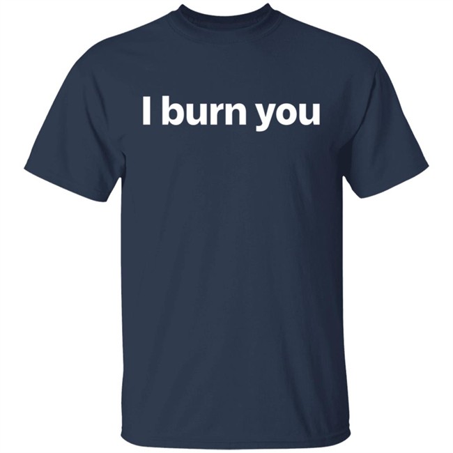 I Burn You T Shirt I Burn You T Shirt