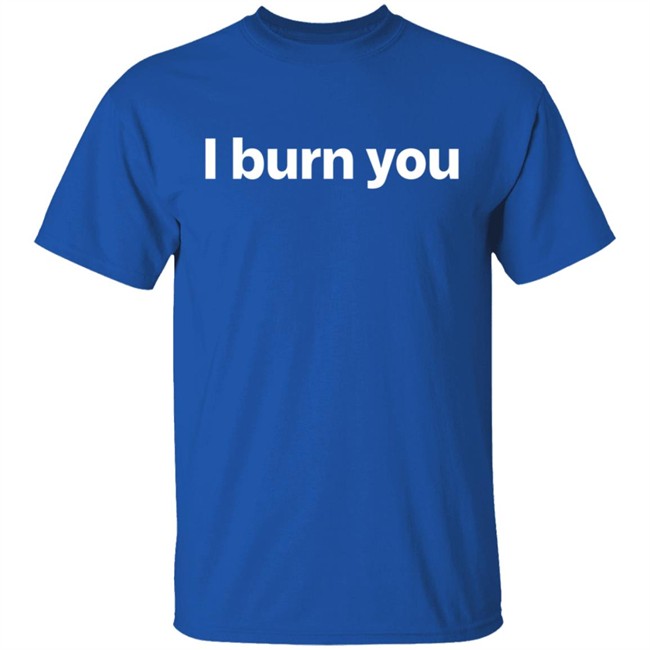 I Burn You T Shirt I Burn You T Shirt